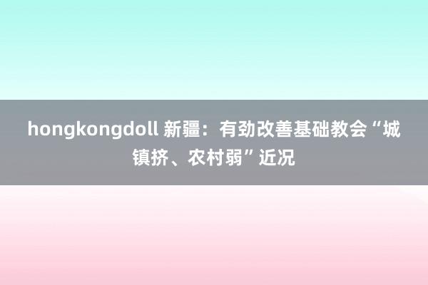 hongkongdoll 新疆：有劲改善基础教会“城镇挤、农村弱”近况