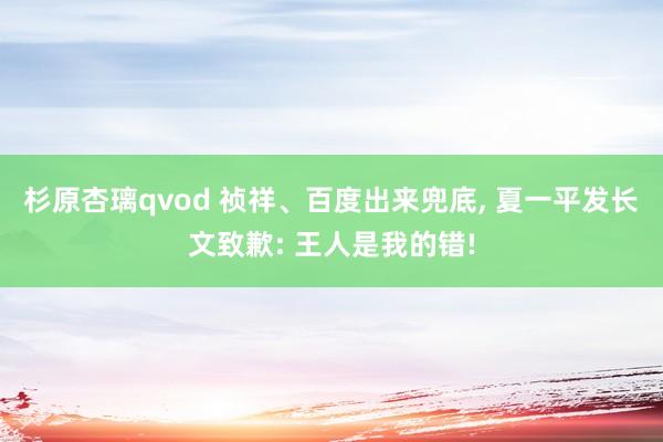 杉原杏璃qvod 祯祥、百度出来兜底， 夏一平发长文致歉: 王人是我的错!