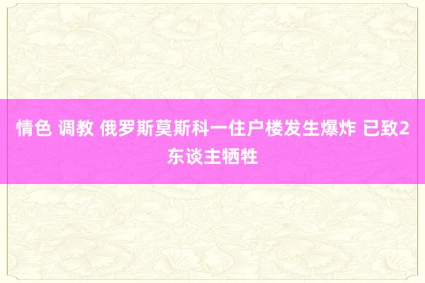 情色 调教 俄罗斯莫斯科一住户楼发生爆炸 已致2东谈主牺牲