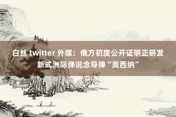 白丝 twitter 外媒：俄方初度公开证明正研发新式洲际弹说念导弹“奥西纳”