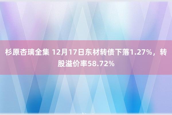 杉原杏璃全集 12月17日东材转债下落1.27%，转股溢价率58.72%