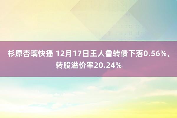 杉原杏璃快播 12月17日王人鲁转债下落0.56%，转股溢价率20.24%