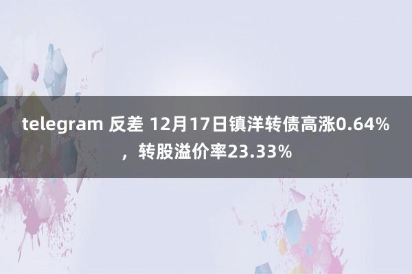 telegram 反差 12月17日镇洋转债高涨0.64%，转股溢价率23.33%