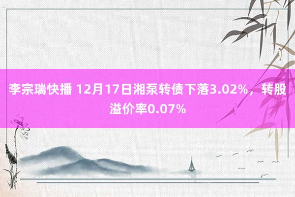 李宗瑞快播 12月17日湘泵转债下落3.02%，转股溢价率0.07%