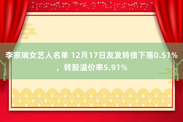 李宗瑞女艺人名单 12月17日友发转债下落0.51%，转股溢价率5.91%