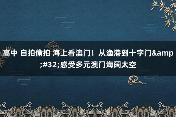 高中 自拍偷拍 海上看澳门！从渔港到十字门&#32;感受多元澳门海阔太空