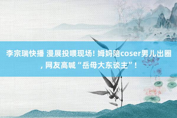 李宗瑞快播 漫展投喂现场! 姆妈陪coser男儿出圈， 网友高喊“岳母大东谈主”!