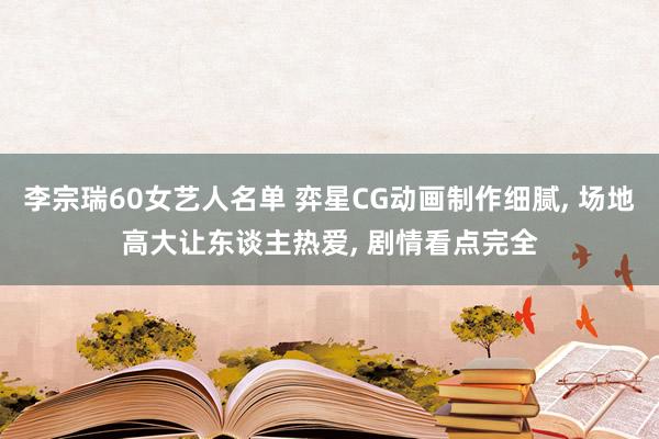 李宗瑞60女艺人名单 弈星CG动画制作细腻， 场地高大让东谈主热爱， 剧情看点完全