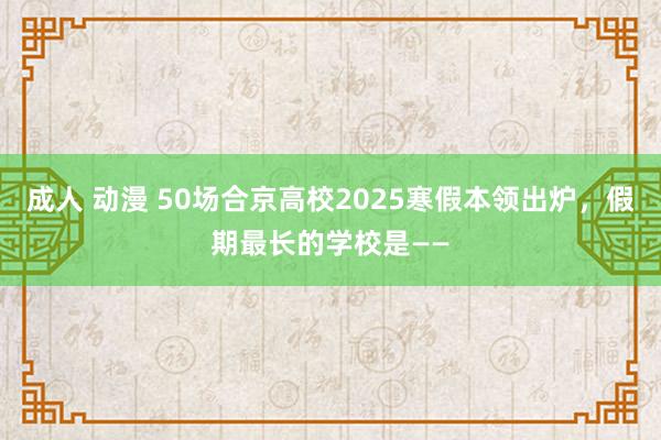 成人 动漫 50场合京高校2025寒假本领出炉，假期最长的学校是——