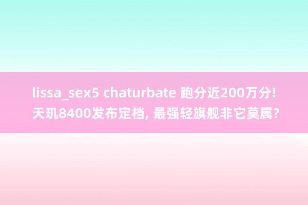 lissa_sex5 chaturbate 跑分近200万分! 天玑8400发布定档， 最强轻旗舰非它莫属?