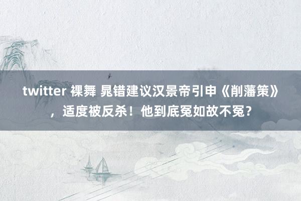 twitter 裸舞 晁错建议汉景帝引申《削藩策》，适度被反杀！他到底冤如故不冤？