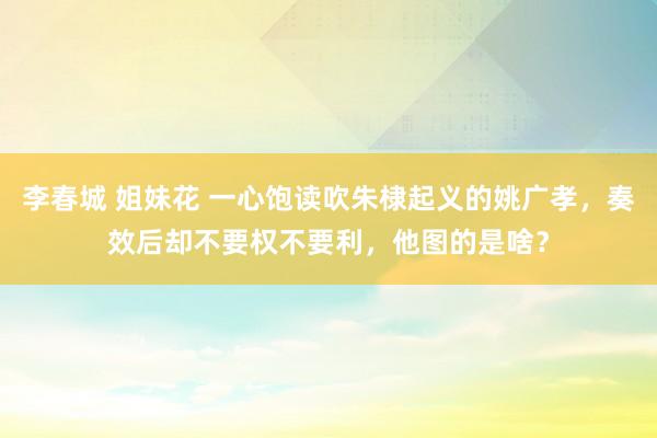 李春城 姐妹花 一心饱读吹朱棣起义的姚广孝，奏效后却不要权不要利，他图的是啥？