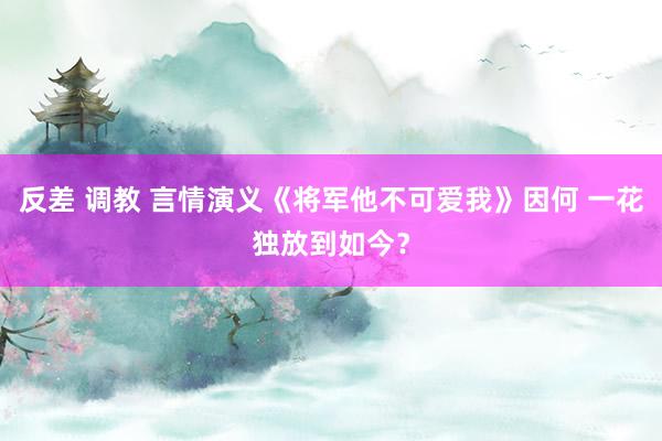 反差 调教 言情演义《将军他不可爱我》因何 一花独放到如今？