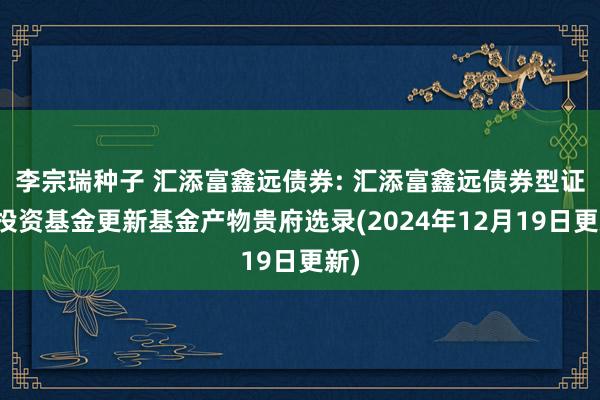 李宗瑞种子 汇添富鑫远债券: 汇添富鑫远债券型证券投资基金更新基金产物贵府选录(2024年12月19日更新)