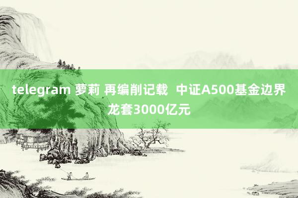 telegram 萝莉 再编削记载  中证A500基金边界龙套3000亿元