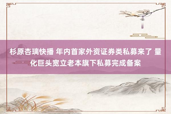 杉原杏璃快播 年内首家外资证券类私募来了 量化巨头宽立老本旗下私募完成备案