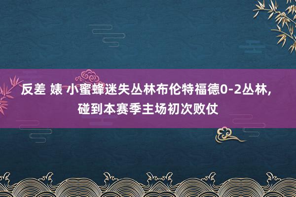 反差 婊 小蜜蜂迷失丛林布伦特福德0-2丛林， 碰到本赛季主场初次败仗