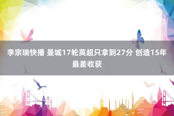 李宗瑞快播 曼城17轮英超只拿到27分 创造15年最差收获