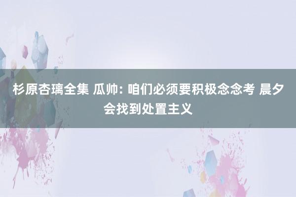 杉原杏璃全集 瓜帅: 咱们必须要积极念念考 晨夕会找到处置主义