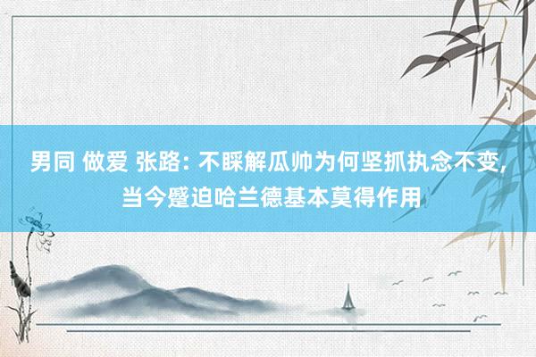 男同 做爱 张路: 不睬解瓜帅为何坚抓执念不变， 当今蹙迫哈兰德基本莫得作用