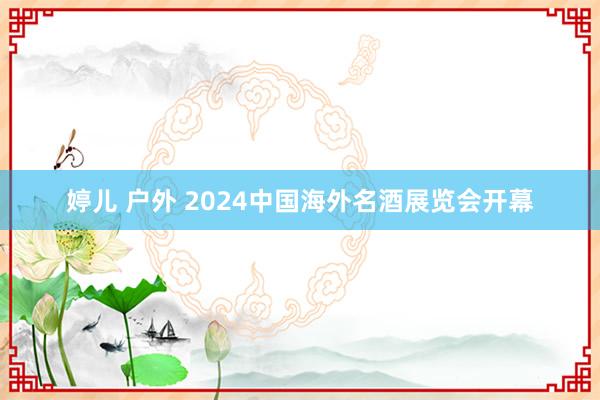 婷儿 户外 2024中国海外名酒展览会开幕