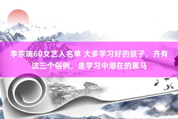 李宗瑞60女艺人名单 大多学习好的孩子，齐有这三个俗例，是学习中潜在的黑马