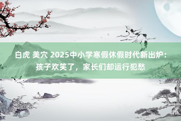 白虎 美穴 2025中小学寒假休假时代新出炉：孩子欢笑了，家长们却运行犯愁