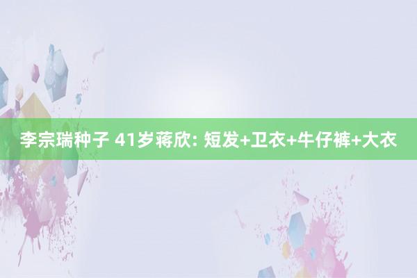 李宗瑞种子 41岁蒋欣: 短发+卫衣+牛仔裤+大衣