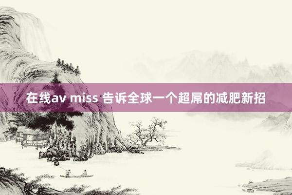 在线av miss 告诉全球一个超屌的减肥新招