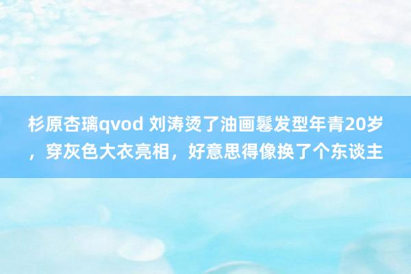 杉原杏璃qvod 刘涛烫了油画鬈发型年青20岁，穿灰色大衣亮相，好意思得像换了个东谈主