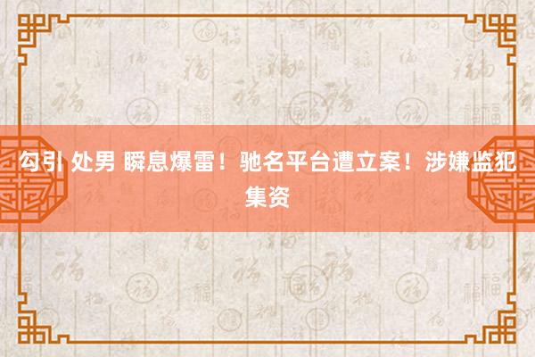 勾引 处男 瞬息爆雷！驰名平台遭立案！涉嫌监犯集资