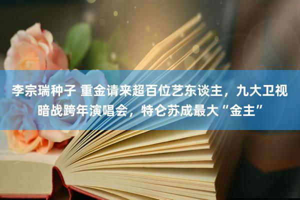 李宗瑞种子 重金请来超百位艺东谈主，九大卫视暗战跨年演唱会，特仑苏成最大“金主”