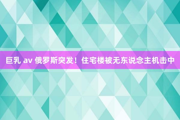 巨乳 av 俄罗斯突发！住宅楼被无东说念主机击中