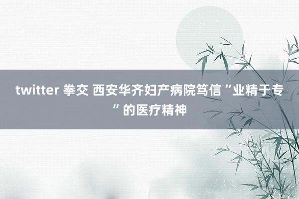 twitter 拳交 西安华齐妇产病院笃信“业精于专”的医疗精神