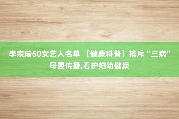 李宗瑞60女艺人名单 【健康科普】摈斥“三病”母婴传播，看护妇幼健康