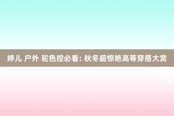 婷儿 户外 驼色控必看: 秋冬超惊艳高等穿搭大赏