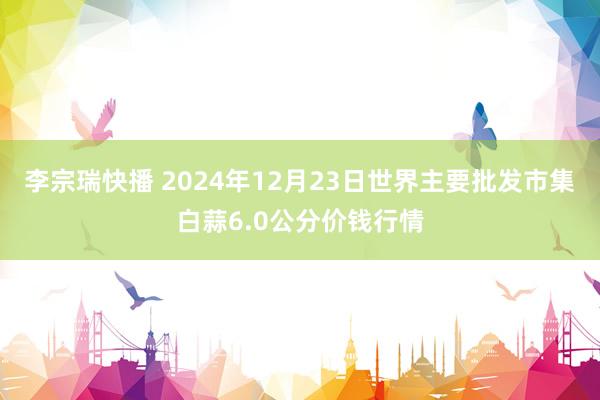 李宗瑞快播 2024年12月23日世界主要批发市集白蒜6.0公分价钱行情