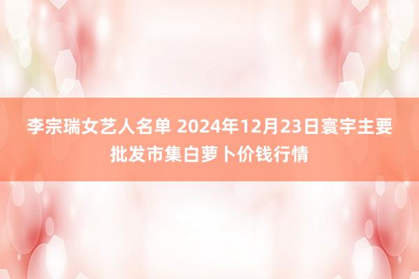 李宗瑞女艺人名单 2024年12月23日寰宇主要批发市集白萝卜价钱行情