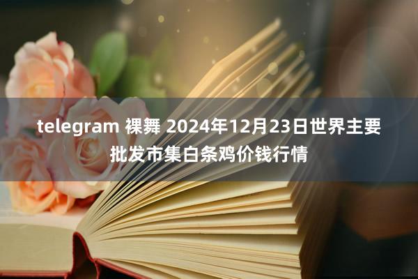 telegram 裸舞 2024年12月23日世界主要批发市集白条鸡价钱行情