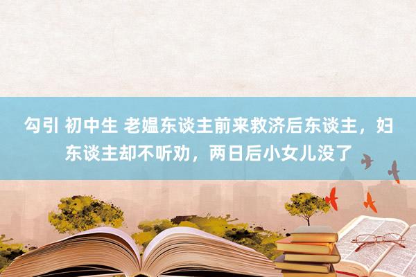 勾引 初中生 老媪东谈主前来救济后东谈主，妇东谈主却不听劝，两日后小女儿没了