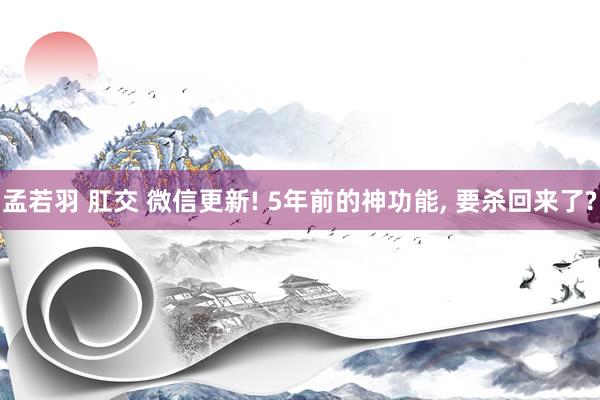 孟若羽 肛交 微信更新! 5年前的神功能， 要杀回来了?