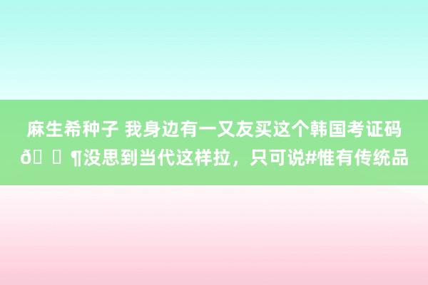 麻生希种子 我身边有一又友买这个韩国考证码🐶没思到当代这样拉，只可说#惟有传统品