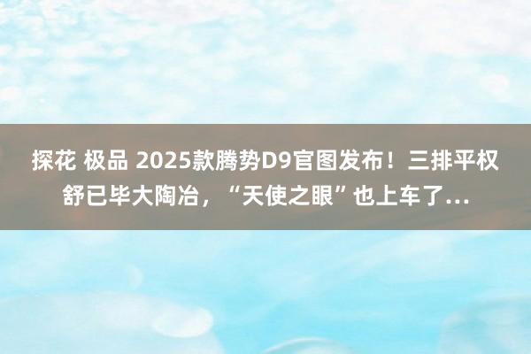 探花 极品 2025款腾势D9官图发布！三排平权舒已毕大陶冶，“天使之眼”也上车了…