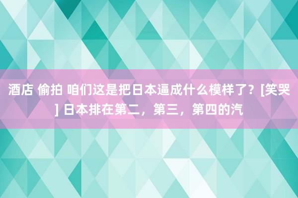 酒店 偷拍 咱们这是把日本逼成什么模样了？[笑哭] 日本排在第二，第三，第四的汽