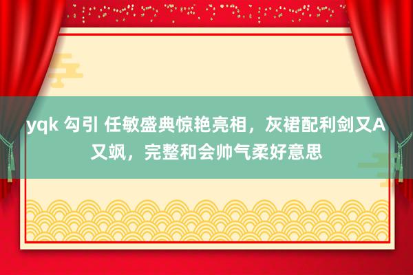 yqk 勾引 任敏盛典惊艳亮相，灰裙配利剑又A又飒，完整和会帅气柔好意思