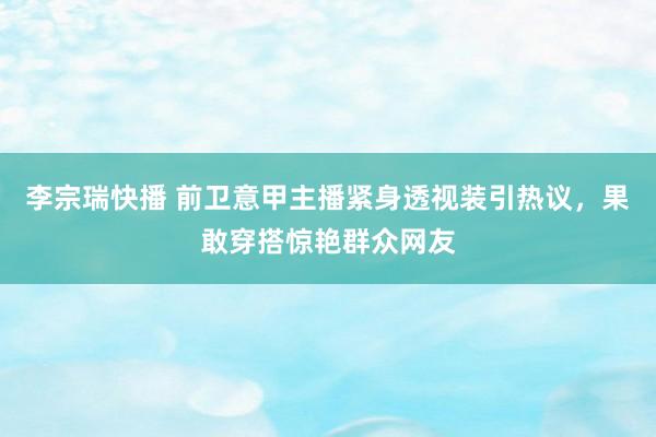 李宗瑞快播 前卫意甲主播紧身透视装引热议，果敢穿搭惊艳群众网友