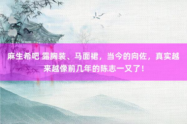 麻生希吧 露胸装、马面裙，当今的向佐，真实越来越像前几年的陈志一又了！