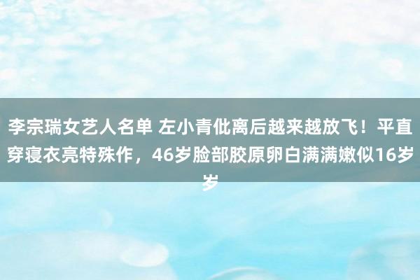 李宗瑞女艺人名单 左小青仳离后越来越放飞！平直穿寝衣亮特殊作，46岁脸部胶原卵白满满嫩似16岁