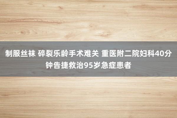 制服丝袜 碎裂乐龄手术难关 重医附二院妇科40分钟告捷救治95岁急症患者