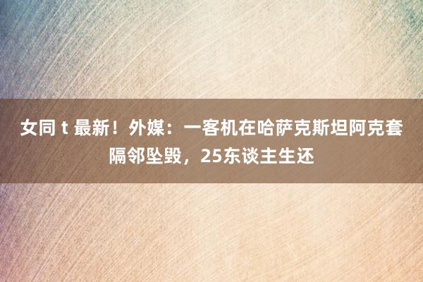 女同 t 最新！外媒：一客机在哈萨克斯坦阿克套隔邻坠毁，25东谈主生还